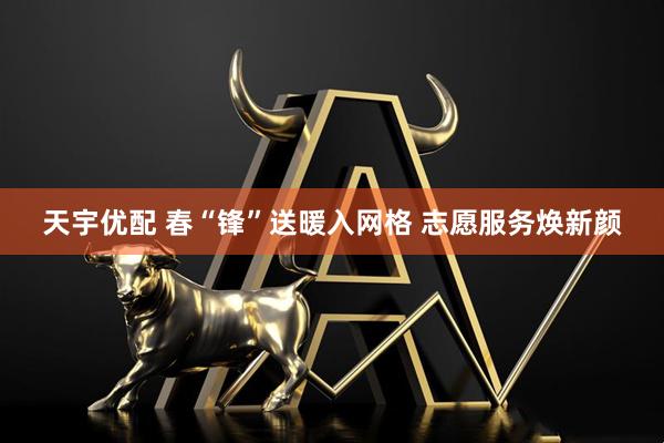 天宇优配 春“锋”送暖入网格 志愿服务焕新颜