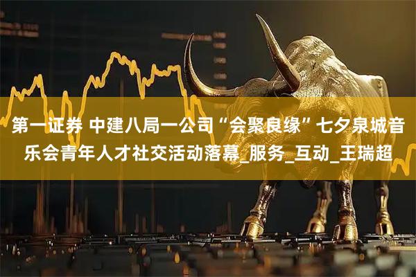 第一证券 中建八局一公司“会聚良缘”七夕泉城音乐会青年人才社交活动落幕_服务_互动_王瑞超