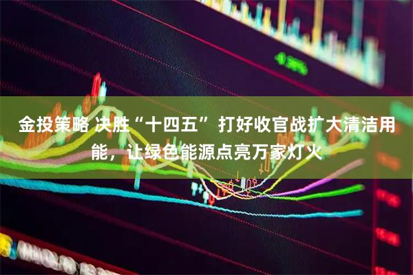 金投策略 决胜“十四五” 打好收官战扩大清洁用能，让绿色能源点亮万家灯火