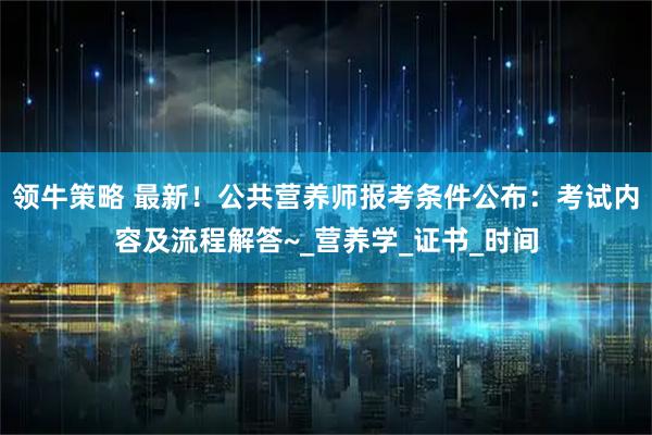 领牛策略 最新！公共营养师报考条件公布：考试内容及流程解答~_营养学_证书_时间