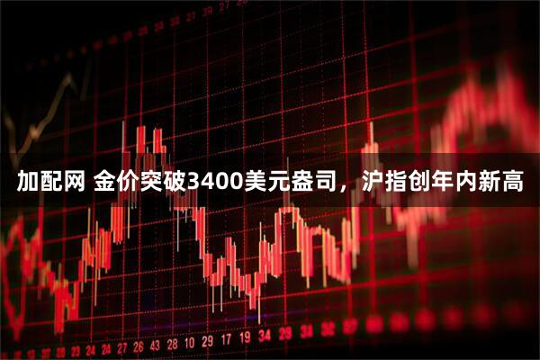 加配网 金价突破3400美元盎司，沪指创年内新高