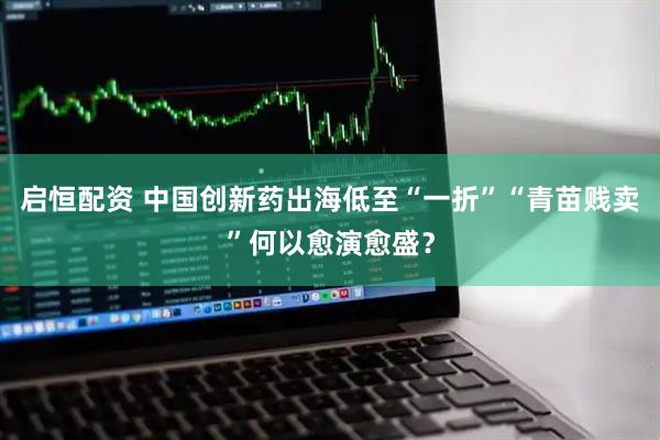 启恒配资 中国创新药出海低至“一折”“青苗贱卖”何以愈演愈盛？