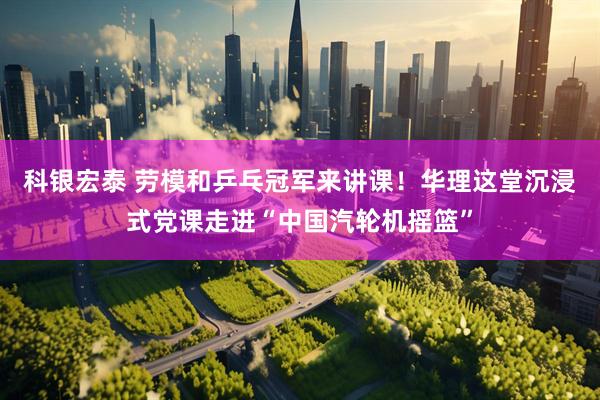 科银宏泰 劳模和乒乓冠军来讲课！华理这堂沉浸式党课走进“中国汽轮机摇篮”