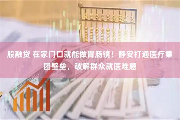 股融贷 在家门口就能做胃肠镜！静安打通医疗集团壁垒，破解群众就医难题