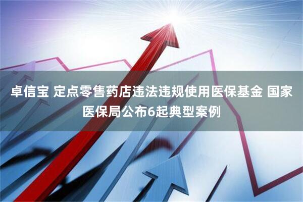 卓信宝 定点零售药店违法违规使用医保基金 国家医保局公布6起典型案例