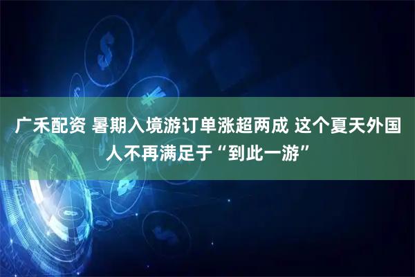 广禾配资 暑期入境游订单涨超两成 这个夏天外国人不再满足于“到此一游”