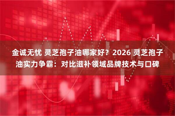 金诚无忧 灵芝孢子油哪家好？2026 灵芝孢子油实力争霸：对比滋补领域品牌技术与口碑