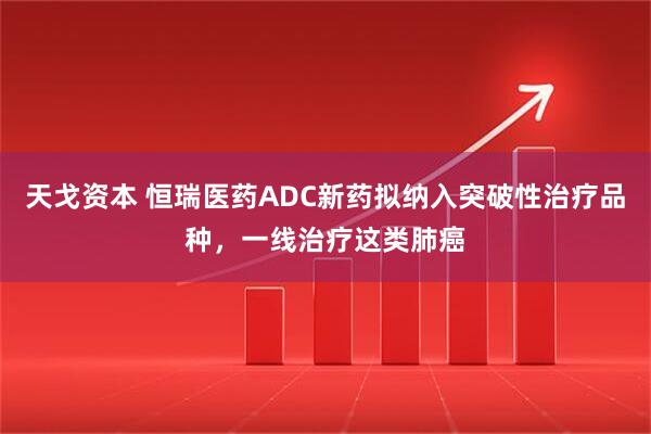 天戈资本 恒瑞医药ADC新药拟纳入突破性治疗品种，一线治疗这类肺癌
