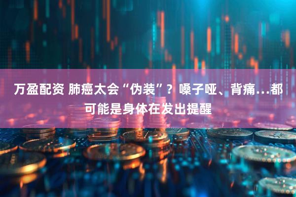万盈配资 肺癌太会“伪装”？嗓子哑、背痛…都可能是身体在发出提醒