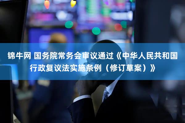 锦牛网 国务院常务会审议通过《中华人民共和国行政复议法实施条例（修订草案）》