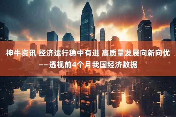 神牛资讯 经济运行稳中有进 高质量发展向新向优——透视前4个月我国经济数据