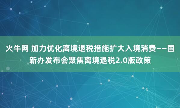 火牛网 加力优化离境退税措施扩大入境消费——国新办发布会聚焦离境退税2.0版政策