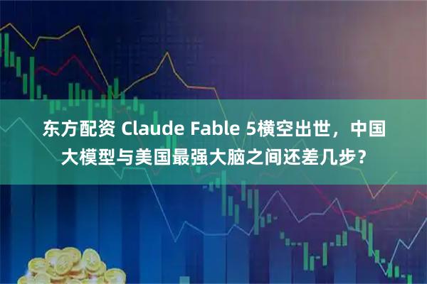 东方配资 Claude Fable 5横空出世，中国大模型与美国最强大脑之间还差几步？