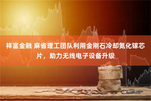 祥富金融 麻省理工团队利用金刚石冷却氮化镓芯片，助力无线电子设备升级