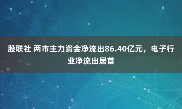 股联社 两市主力资金净流出86.40亿元，电子行业净流出居首