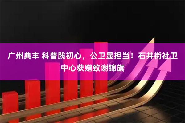 广州典丰 科普践初心，公卫显担当！石井街社卫中心获赠致谢锦旗