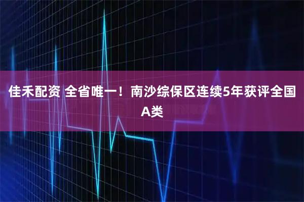 佳禾配资 全省唯一！南沙综保区连续5年获评全国A类