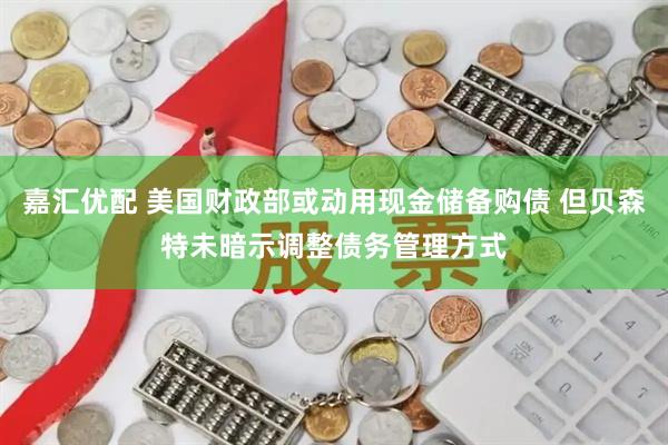 嘉汇优配 美国财政部或动用现金储备购债 但贝森特未暗示调整债务管理方式