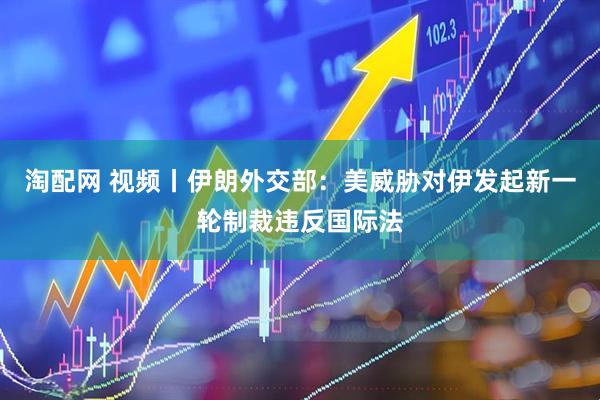 淘配网 视频丨伊朗外交部：美威胁对伊发起新一轮制裁违反国际法