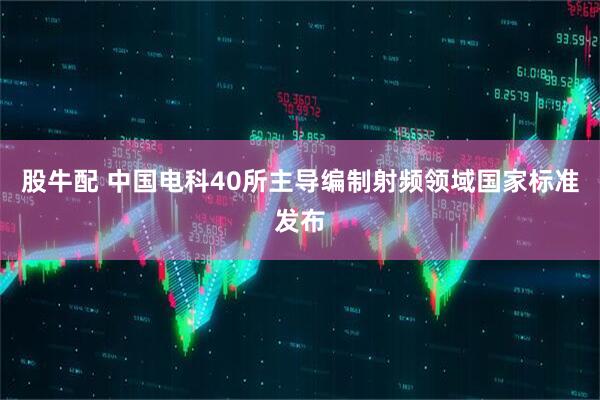 股牛配 中国电科40所主导编制射频领域国家标准发布
