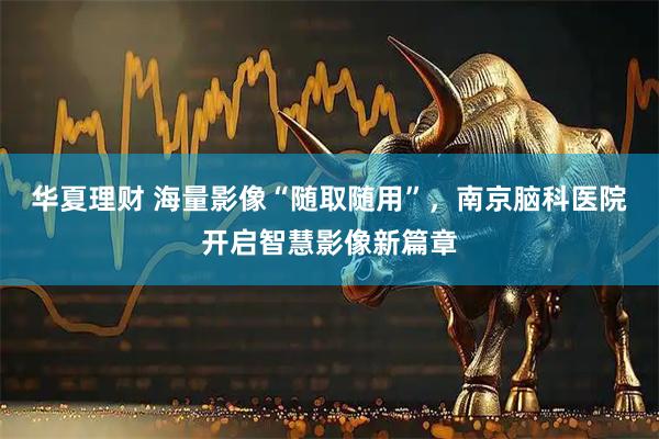 华夏理财 海量影像“随取随用”，南京脑科医院开启智慧影像新篇章